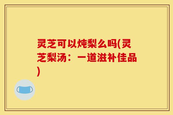 灵芝可以炖梨么吗(灵芝梨汤：一道滋补佳品)