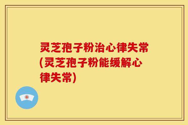 灵芝孢子粉治心律失常(灵芝孢子粉能缓解心律失常)