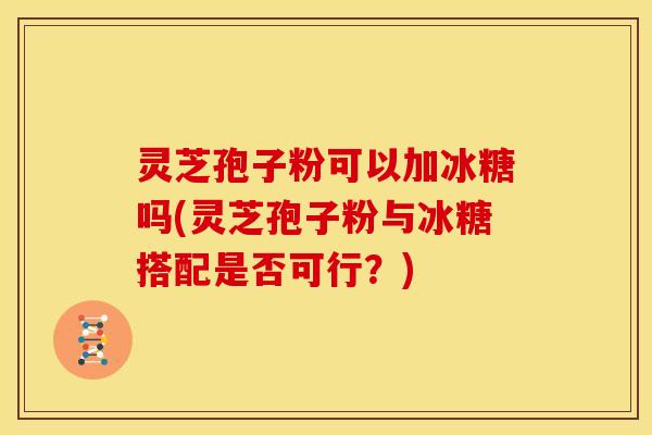 灵芝孢子粉可以加冰糖吗(灵芝孢子粉与冰糖搭配是否可行？)