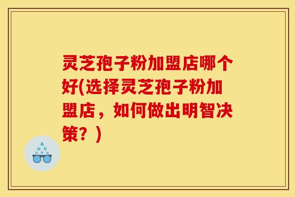 灵芝孢子粉加盟店哪个好(选择灵芝孢子粉加盟店,如何做出明智决策?)