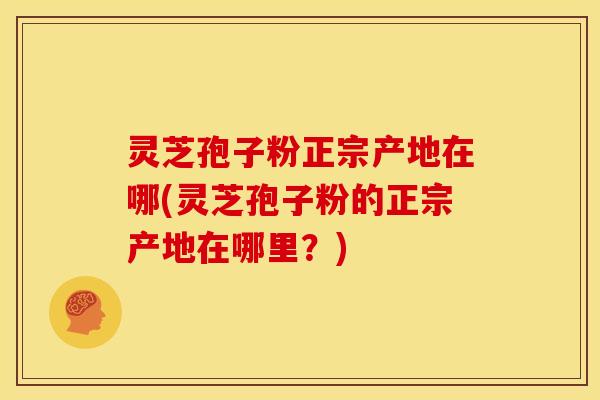灵芝孢子粉正宗产地在哪(灵芝孢子粉的正宗产地在哪里?)