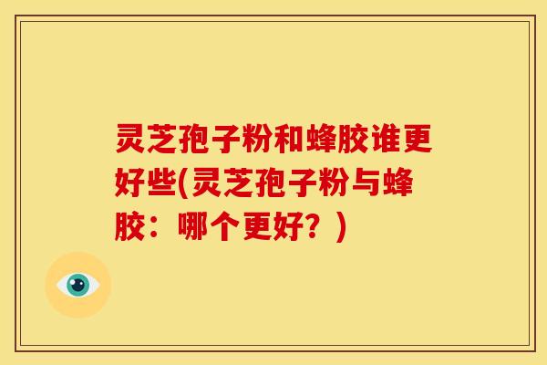 灵芝孢子粉和蜂胶谁更好些(灵芝孢子粉与蜂胶:哪个更好?)