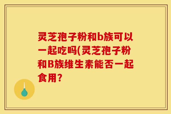 灵芝孢子粉和b族可以一起吃吗(灵芝孢子粉和B族维生素能否一起食用？