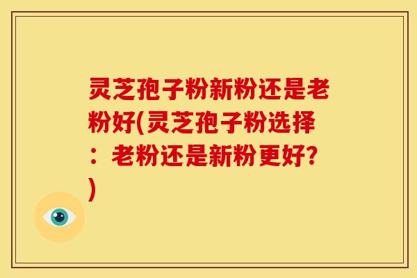 灵芝孢子粉新粉还是老粉好(灵芝孢子粉选择：老粉还是新粉更好？)