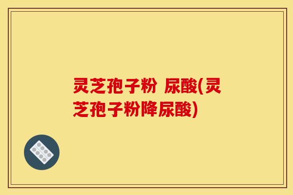 灵芝孢子粉 尿酸(灵芝孢子粉降尿酸)