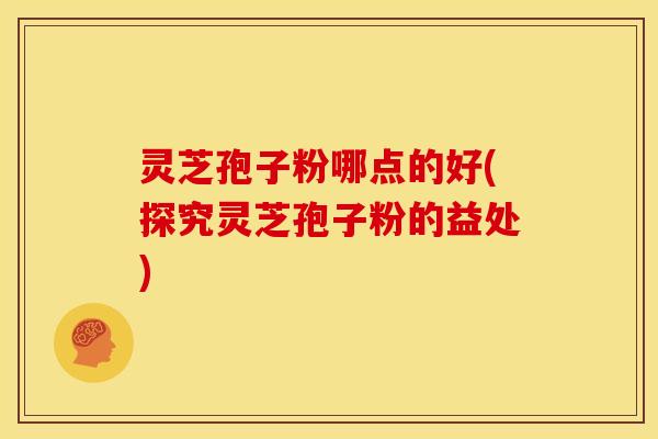 灵芝孢子粉哪点的好(探究灵芝孢子粉的益处)