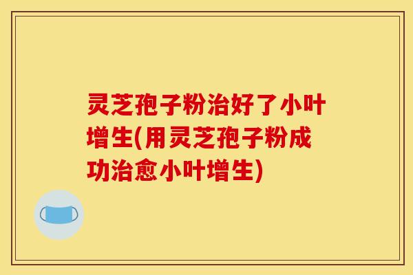 灵芝孢子粉治好了小叶增生(用灵芝孢子粉成功治愈小叶增生)