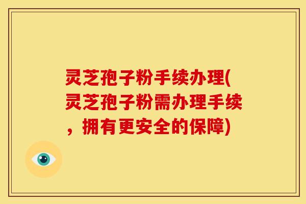 灵芝孢子粉手续办理(灵芝孢子粉需办理手续,拥有更安全的保障)