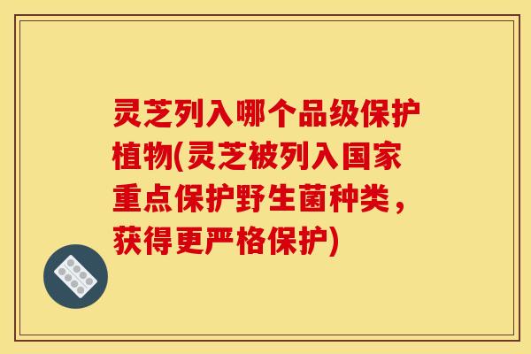 灵芝列入哪个品级保护植物(灵芝被列入国家重点保护野生菌种类,获得更严格保护)