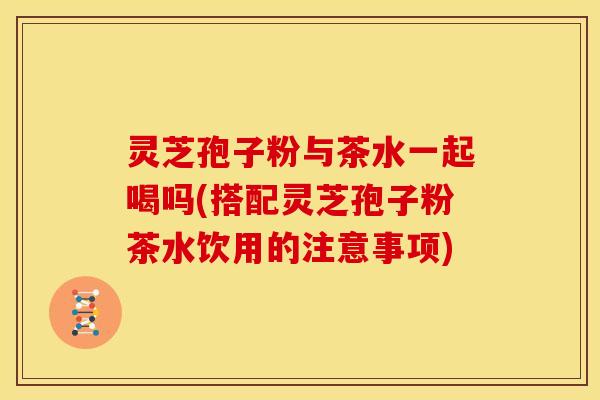 灵芝孢子粉与茶水一起喝吗(搭配灵芝孢子粉茶水饮用的注意事项)
