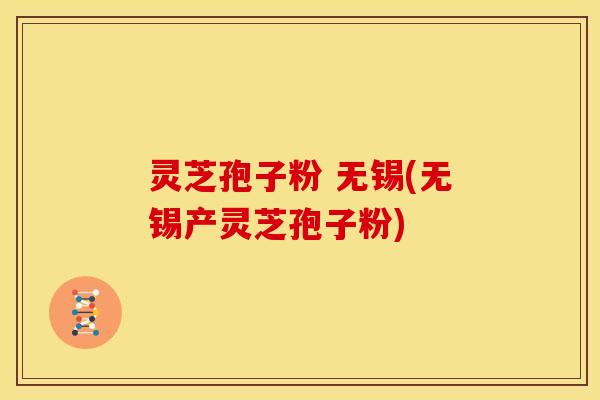灵芝孢子粉 无锡(无锡产灵芝孢子粉)