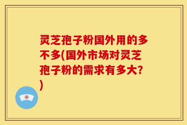 灵芝孢子粉国外用的多不多(国外市场对灵芝孢子粉的需求有多大？)