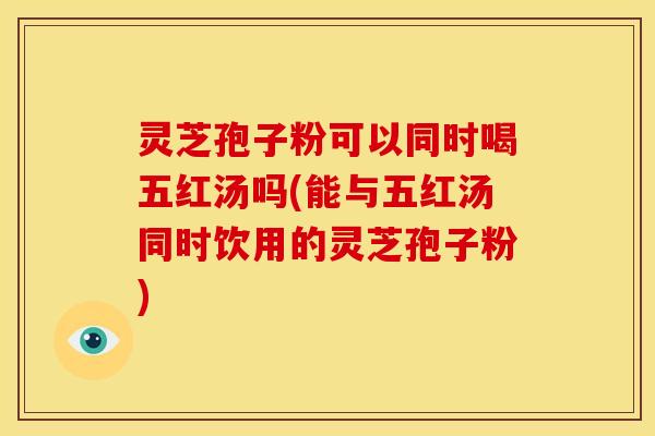 灵芝孢子粉可以同时喝五红汤吗(能与五红汤同时饮用的灵芝孢子粉)