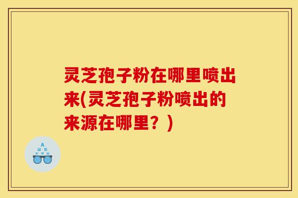 灵芝孢子粉在哪里喷出来(灵芝孢子粉喷出的来源在哪里？)