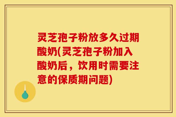 灵芝孢子粉放多久过期酸奶(灵芝孢子粉加入酸奶后，饮用时需要注意的保质期问题)