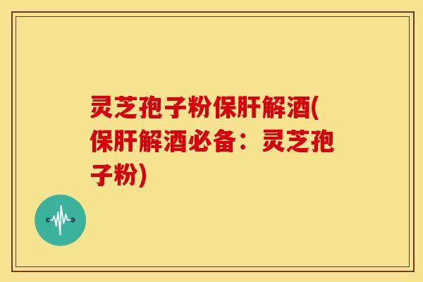 灵芝孢子粉保肝解酒(保肝解酒必备:灵芝孢子粉)
