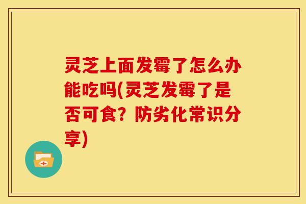 灵芝上面发霉了怎么办能吃吗(灵芝发霉了是否可食?防劣化常识分享)
