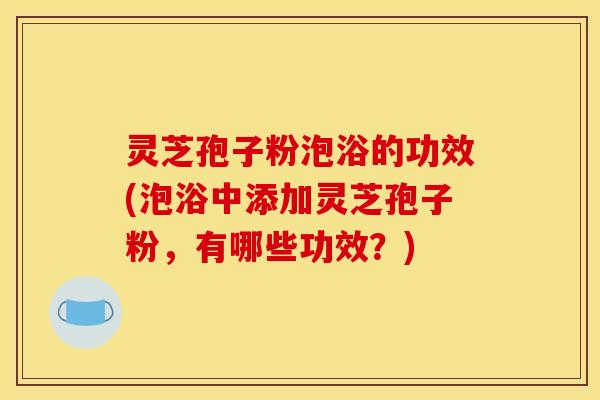 灵芝孢子粉泡浴的功效(泡浴中添加灵芝孢子粉,有哪些功效?)