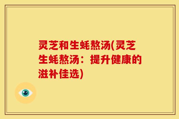灵芝和生蚝熬汤(灵芝生蚝熬汤:提升健康的滋补佳选)