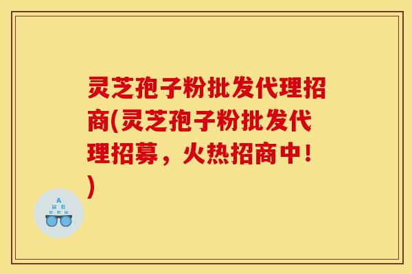 灵芝孢子粉批发代理招商(灵芝孢子粉批发代理招募,火热招商中!)