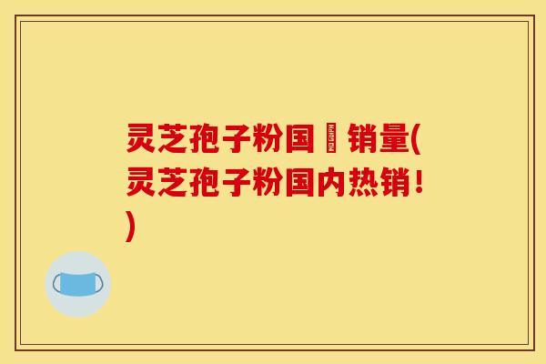灵芝孢子粉国內销量(灵芝孢子粉国内热销!)
