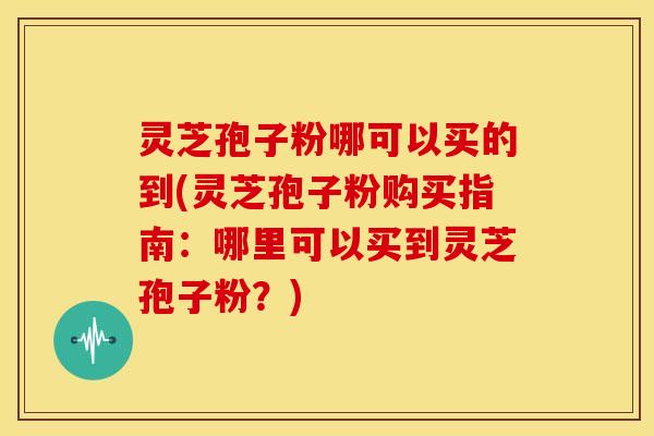 灵芝孢子粉哪可以买的到(灵芝孢子粉购买指南:哪里可以买到灵芝孢子粉?)