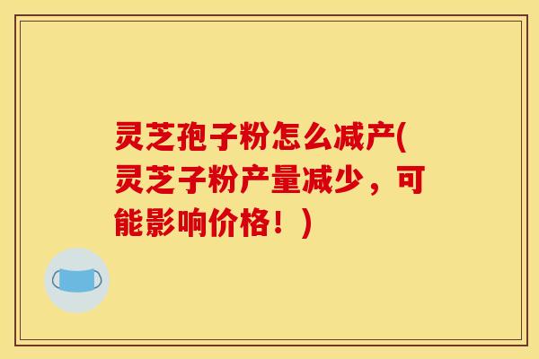 灵芝孢子粉怎么减产(灵芝子粉产量减少,可能影响价格!)