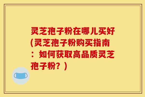 灵芝孢子粉在哪儿买好(灵芝孢子粉购买指南：如何获取高品质灵芝孢子粉？)