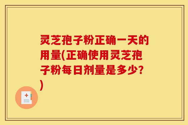 灵芝孢子粉正确一天的用量(正确使用灵芝孢子粉每日剂量是多少?)