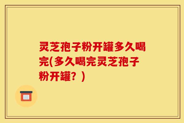 灵芝孢子粉开罐多久喝完(多久喝完灵芝孢子粉开罐？)