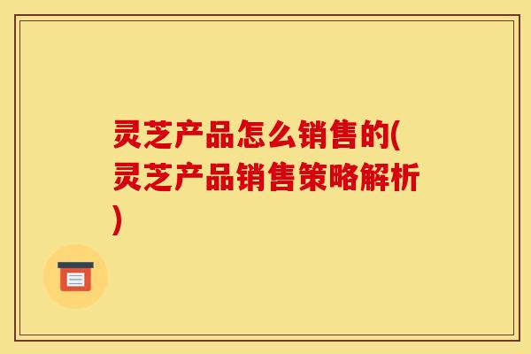 灵芝产品怎么销售的(灵芝产品销售策略解析)