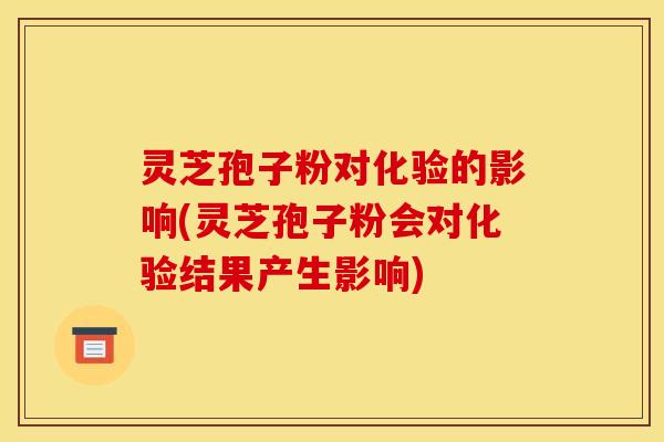 灵芝孢子粉对化验的影响(灵芝孢子粉会对化验结果产生影响)