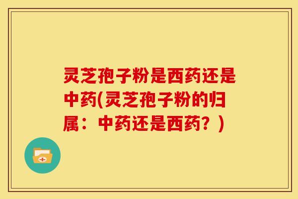 灵芝孢子粉是西药还是中药(灵芝孢子粉的归属：中药还是西药？)