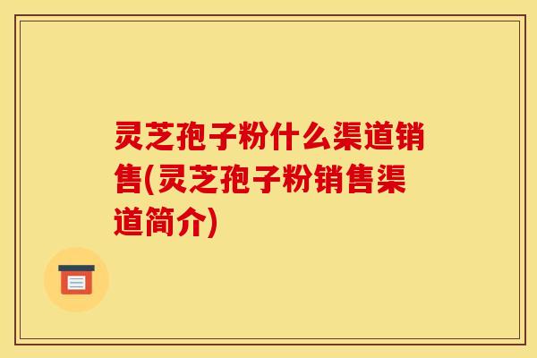 灵芝孢子粉什么渠道销售(灵芝孢子粉销售渠道简介)