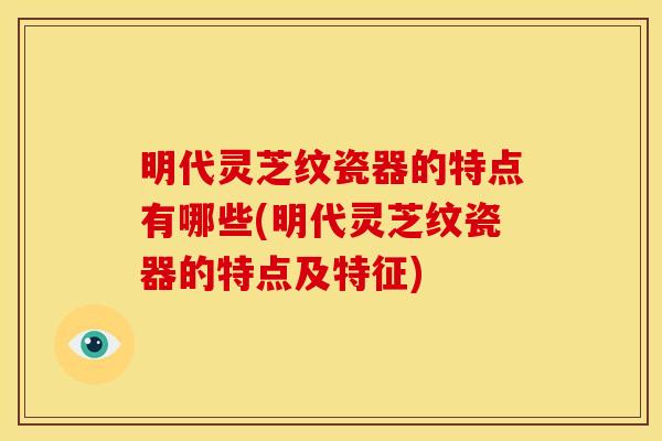 明代灵芝纹瓷器的特点有哪些(明代灵芝纹瓷器的特点及特征)