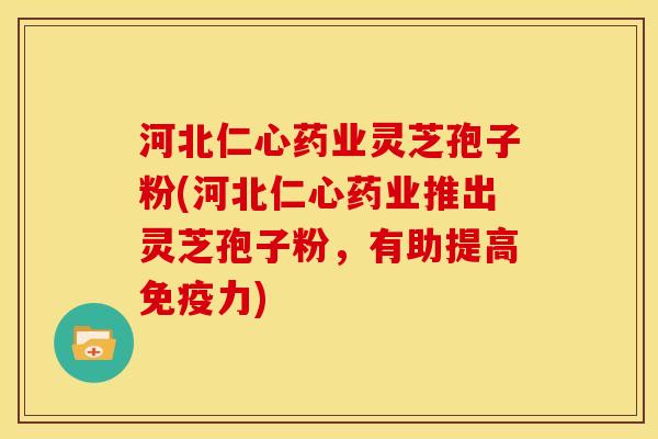 河北仁心药业灵芝孢子粉(河北仁心药业推出灵芝孢子粉,有助提高免疫力)