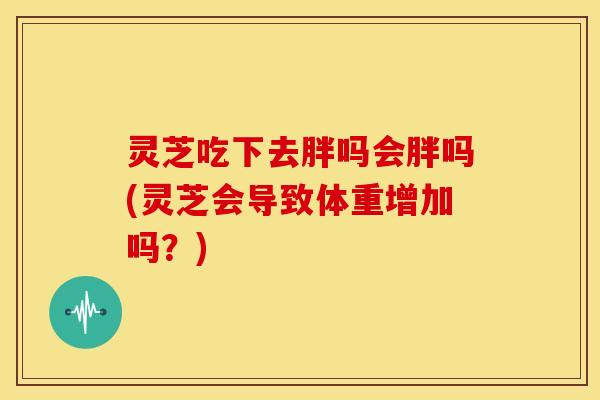 灵芝吃下去胖吗会胖吗(灵芝会导致体重增加吗?)