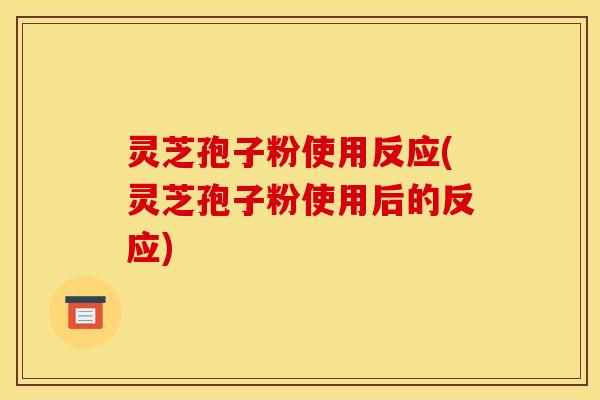 灵芝孢子粉使用反应(灵芝孢子粉使用后的反应)