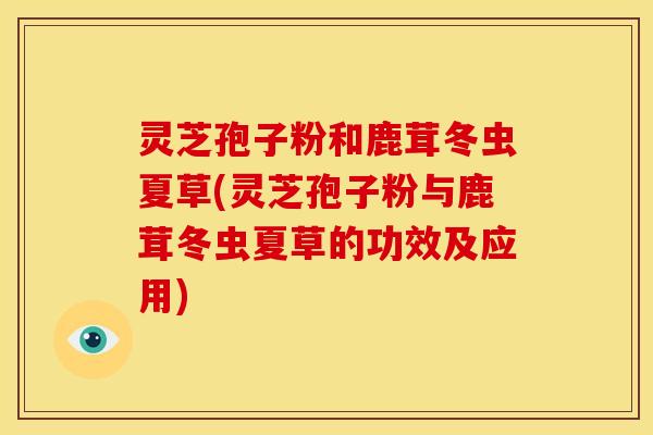 灵芝孢子粉和鹿茸冬虫夏草(灵芝孢子粉与鹿茸冬虫夏草的功效及应用)