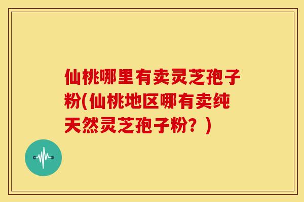 仙桃哪里有卖灵芝孢子粉(仙桃地区哪有卖纯天然灵芝孢子粉?)