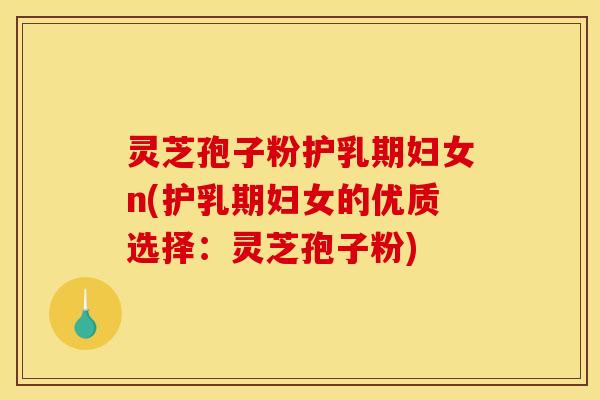 灵芝孢子粉护乳期妇女n(护乳期妇女的优质选择:灵芝孢子粉)