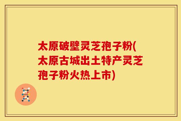 太原破壁灵芝孢子粉(太原古城出土特产灵芝孢子粉火热上市)