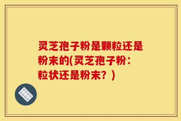 灵芝孢子粉是颗粒还是粉末的(灵芝孢子粉:粒状还是粉末?)