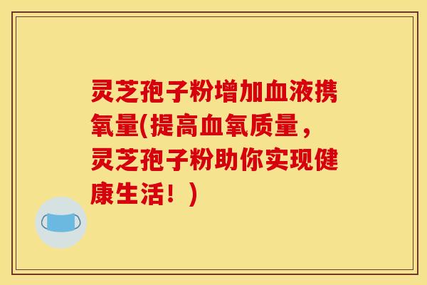 灵芝孢子粉增加血液携氧量(提高血氧质量，灵芝孢子粉助你实现健康生活！)