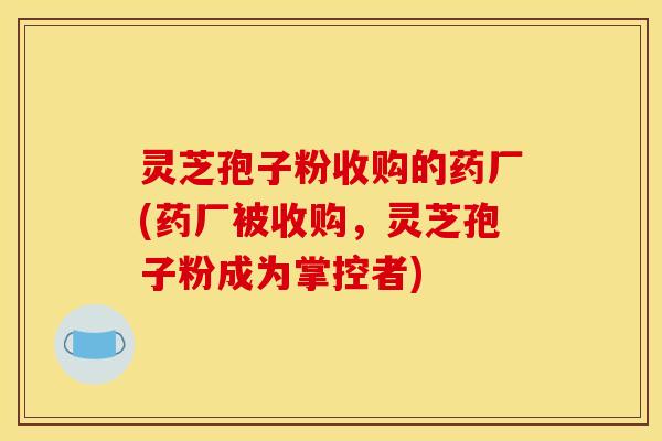 灵芝孢子粉收购的药厂(药厂被收购,灵芝孢子粉成为掌控者)