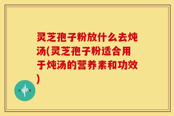 灵芝孢子粉放什么去炖汤(灵芝孢子粉适合用于炖汤的营养素和功效)