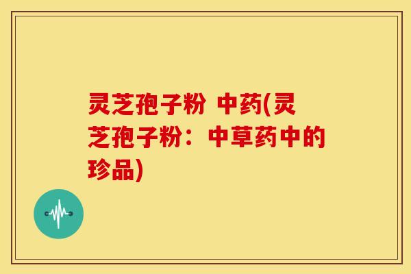 灵芝孢子粉 中药(灵芝孢子粉:中草药中的珍品)