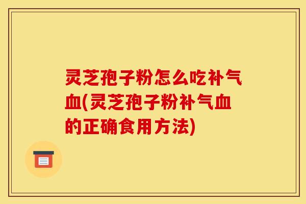 灵芝孢子粉怎么吃补气血(灵芝孢子粉补气血的正确食用方法)