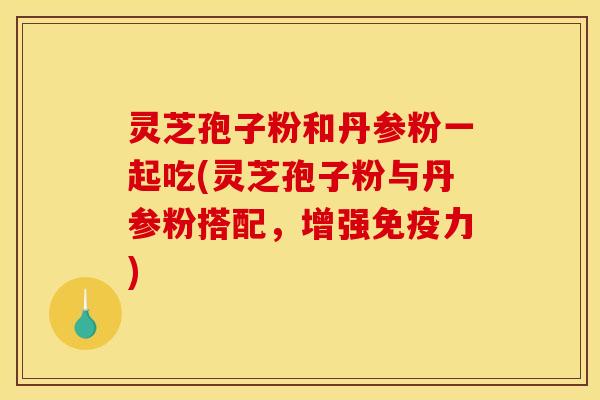 灵芝孢子粉和丹参粉一起吃(灵芝孢子粉与丹参粉搭配，增强免疫力)