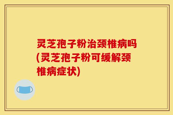 灵芝孢子粉治颈椎病吗(灵芝孢子粉可缓解颈椎病症状)